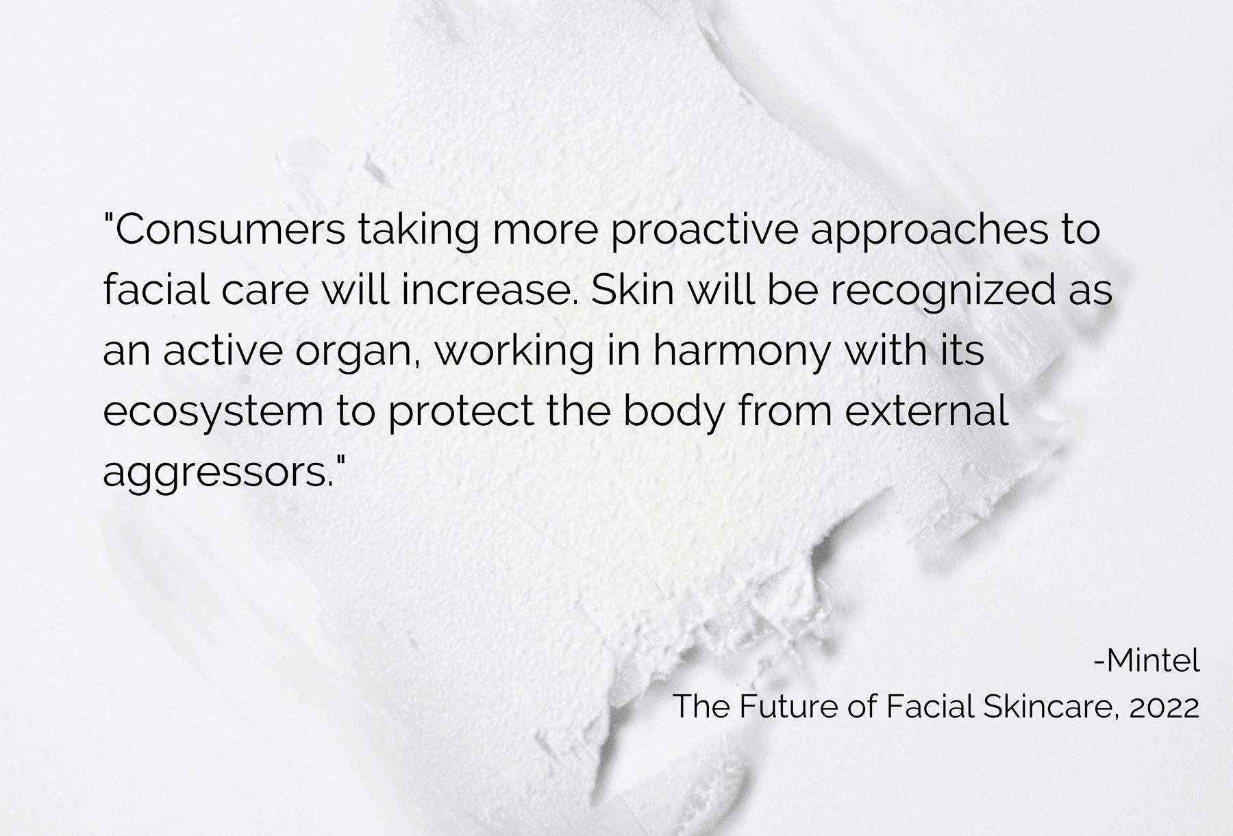 "Consumers taking more proactive approaches to facial care will increase. Skin will be recognized as an active organ, working in harmony with its ecosystem to protect the body from external aggressors." Mintel 2022